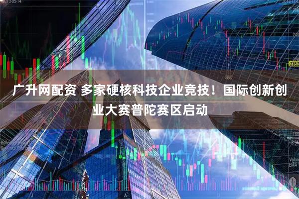 广升网配资 多家硬核科技企业竞技！国际创新创业大赛普陀赛区启动