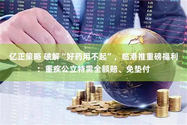 亿正策略 破解“好药用不起”，临港推重磅福利：重疾公立特需全额赔、免垫付