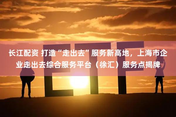 长江配资 打造“走出去”服务新高地，上海市企业走出去综合服务平台（徐汇）服务点揭牌