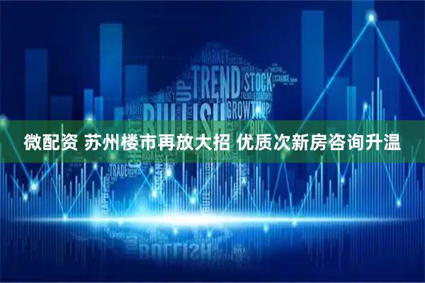 微配资 苏州楼市再放大招 优质次新房咨询升温