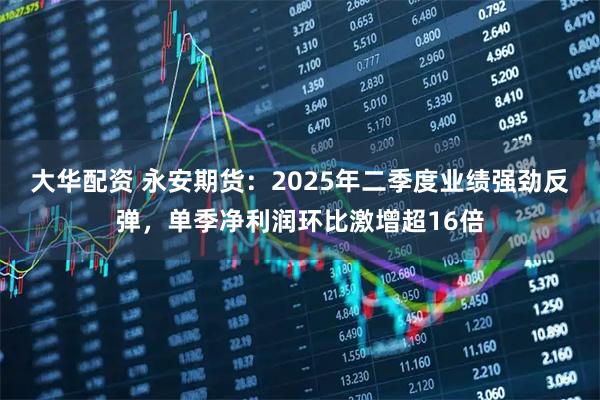 大华配资 永安期货：2025年二季度业绩强劲反弹，单季净利润环比激增超16倍