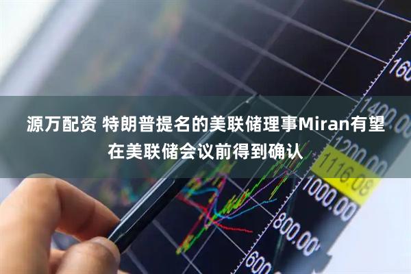 源万配资 特朗普提名的美联储理事Miran有望在美联储会议前得到确认