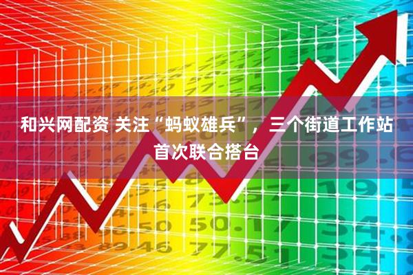 和兴网配资 关注“蚂蚁雄兵”，三个街道工作站首次联合搭台