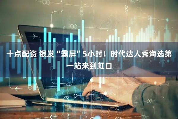十点配资 银发“霸屏”5小时！时代达人秀海选第一站来到虹口