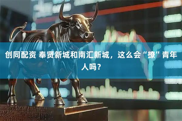 创同配资 奉贤新城和南汇新城，这么会“撩”青年人吗？