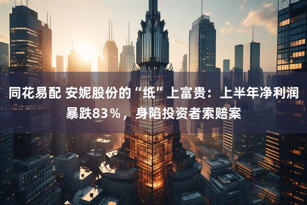 同花易配 安妮股份的“纸”上富贵：上半年净利润暴跌83％，身陷投资者索赔案