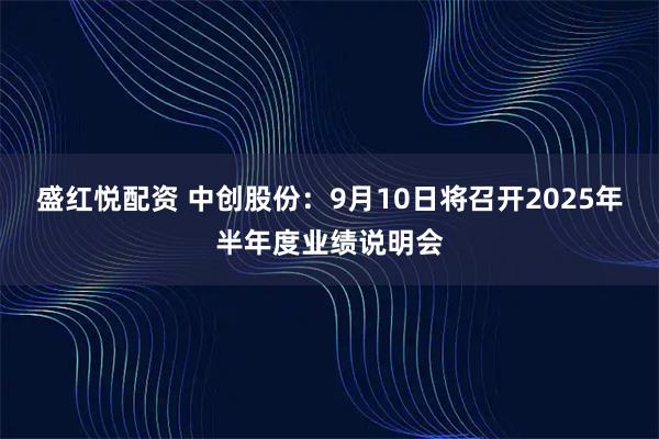 盛红悦配资 中创股份：9月10日将召开2025年半年度业绩说明会