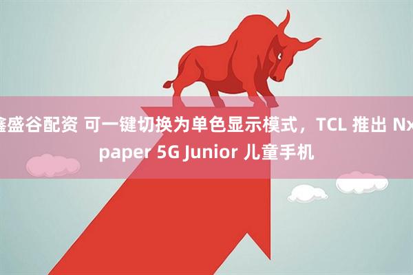 鑫盛谷配资 可一键切换为单色显示模式，TCL 推出 Nxtpaper 5G Junior 儿童手机