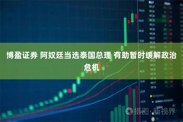博盈证券 阿奴廷当选泰国总理 有助暂时缓解政治危机