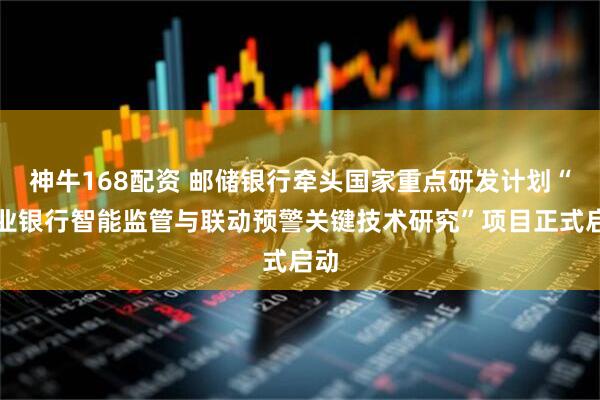 神牛168配资 邮储银行牵头国家重点研发计划“商业银行智能监管与联动预警关键技术研究”项目正式启动