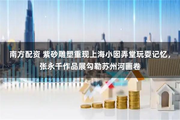 南方配资 紫砂雕塑重现上海小囡弄堂玩耍记忆，张永千作品展勾勒苏州河画卷