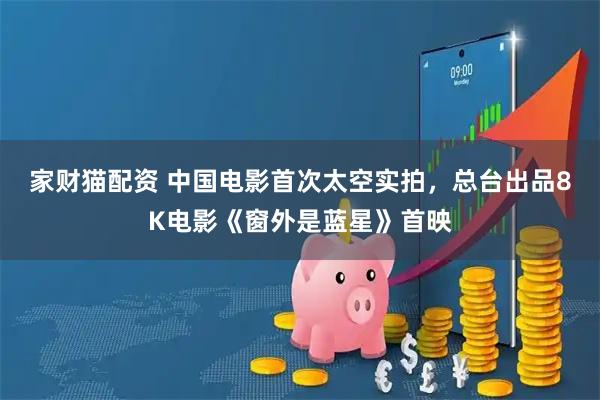 家财猫配资 中国电影首次太空实拍，总台出品8K电影《窗外是蓝星》首映