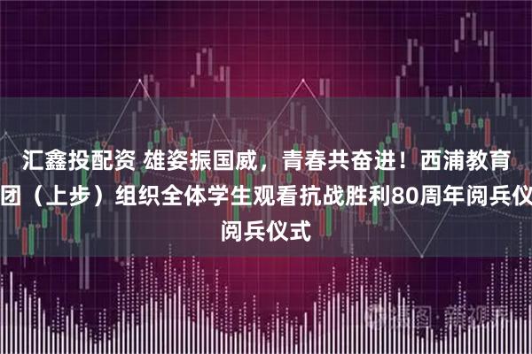 汇鑫投配资 雄姿振国威，青春共奋进！西浦教育集团（上步）组织全体学生观看抗战胜利80周年阅兵仪式