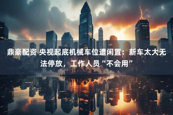 鼎豪配资 央视起底机械车位遭闲置：新车太大无法停放，工作人员“不会用”