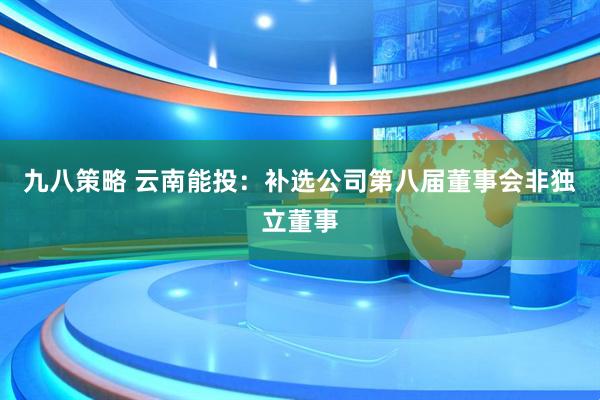 九八策略 云南能投：补选公司第八届董事会非独立董事