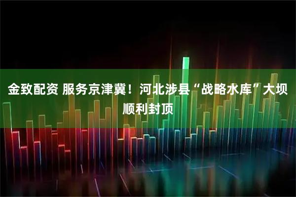 金致配资 服务京津冀！河北涉县“战略水库”大坝顺利封顶