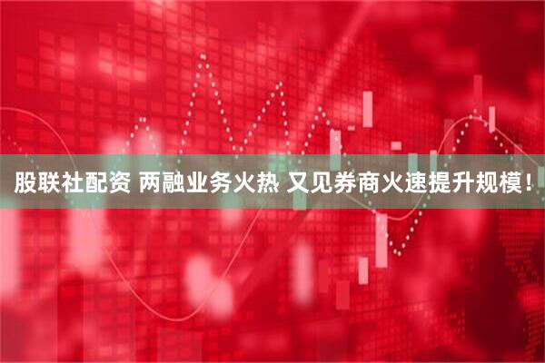 股联社配资 两融业务火热 又见券商火速提升规模！