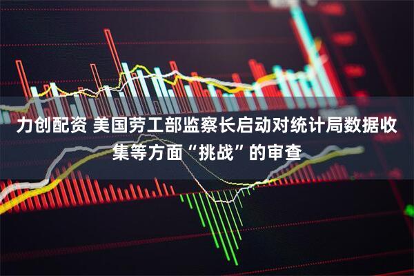 力创配资 美国劳工部监察长启动对统计局数据收集等方面“挑战”的审查