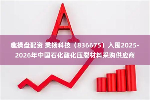 趣操盘配资 秉扬科技（836675）入围2025-2026年中国石化酸化压裂材料采购供应商