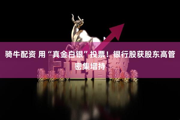 骑牛配资 用“真金白银”投票！银行股获股东高管密集增持
