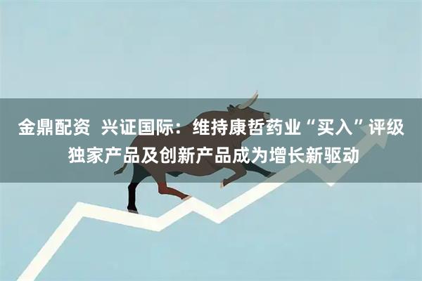 金鼎配资  兴证国际：维持康哲药业“买入”评级 独家产品及创新产品成为增长新驱动