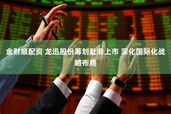 金财顺配资 龙迅股份筹划赴港上市 深化国际化战略布局