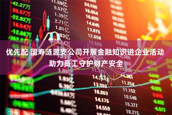 优先配 国寿涟源支公司开展金融知识进企业活动 助力员工守护财产安全