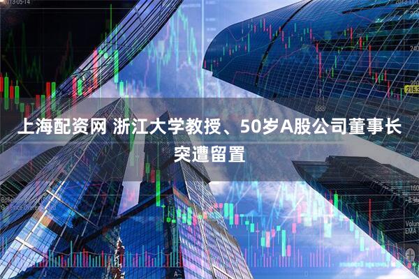 上海配资网 浙江大学教授、50岁A股公司董事长突遭留置