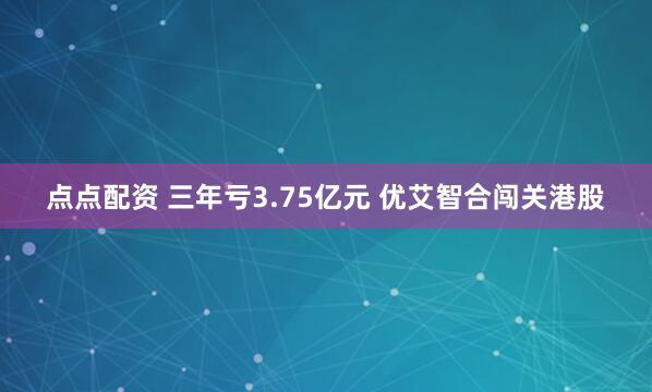 点点配资 三年亏3.75亿元 优艾智合闯关港股