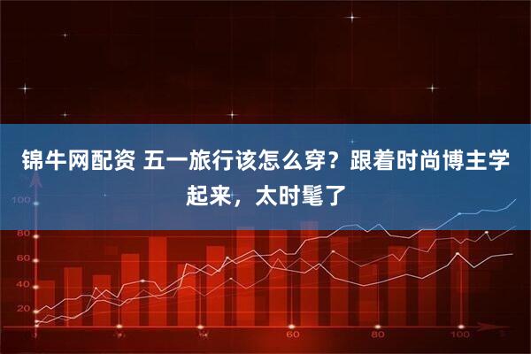 锦牛网配资 五一旅行该怎么穿？跟着时尚博主学起来，太时髦了