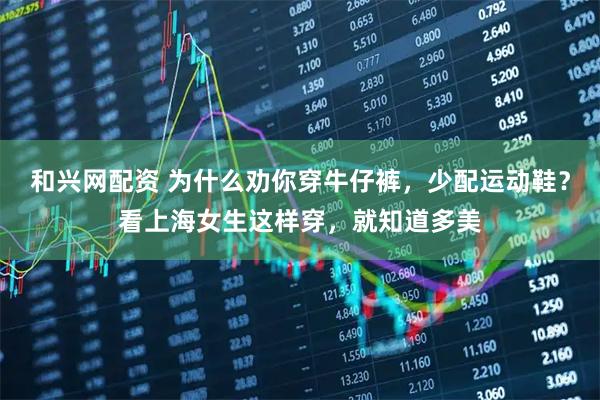 和兴网配资 为什么劝你穿牛仔裤，少配运动鞋？看上海女生这样穿，就知道多美