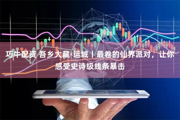 巧牛配资 吾乡大藏·运城丨最卷的仙界派对，让你感受史诗级线条暴击