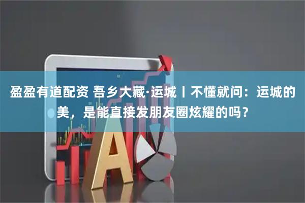盈盈有道配资 吾乡大藏·运城丨不懂就问：运城的美，是能直接发朋友圈炫耀的吗？