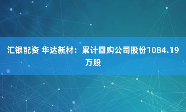 汇银配资 华达新材：累计回购公司股份1084.19万股