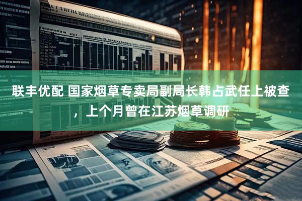 联丰优配 国家烟草专卖局副局长韩占武任上被查，上个月曾在江苏烟草调研
