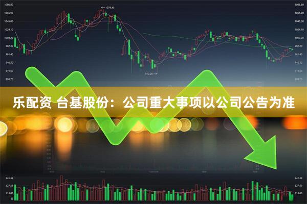 乐配资 台基股份：公司重大事项以公司公告为准