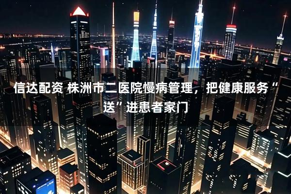 信达配资 株洲市二医院慢病管理,把健康服务“送”进患者家门