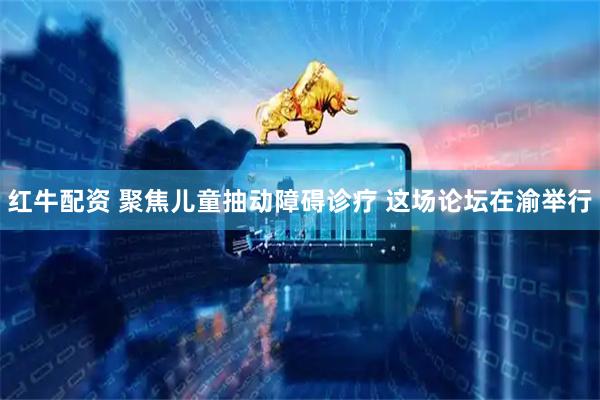 红牛配资 聚焦儿童抽动障碍诊疗 这场论坛在渝举行
