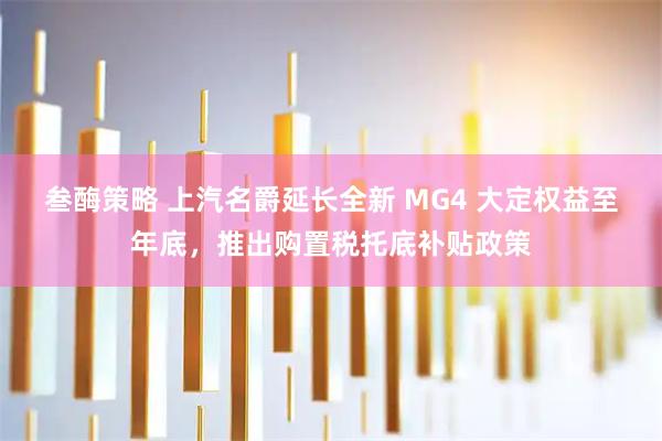 叁酶策略 上汽名爵延长全新 MG4 大定权益至年底，推出购置税托底补贴政策