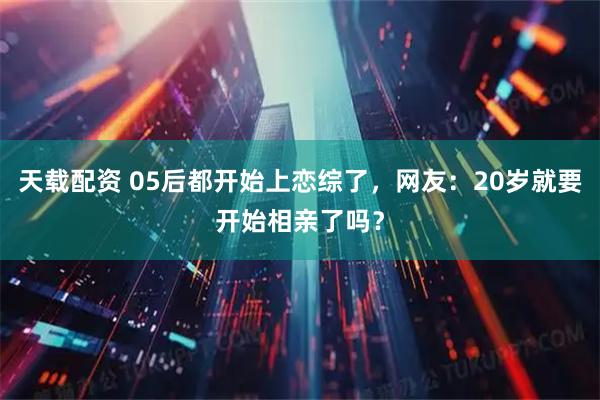 天载配资 05后都开始上恋综了，网友：20岁就要开始相亲了吗？