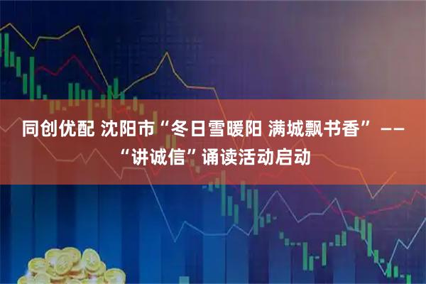 同创优配 沈阳市“冬日雪暖阳 满城飘书香” ——“讲诚信”诵读活动启动