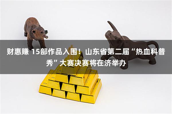 财惠赚 15部作品入围！山东省第二届“热血科普秀”大赛决赛将在济举办