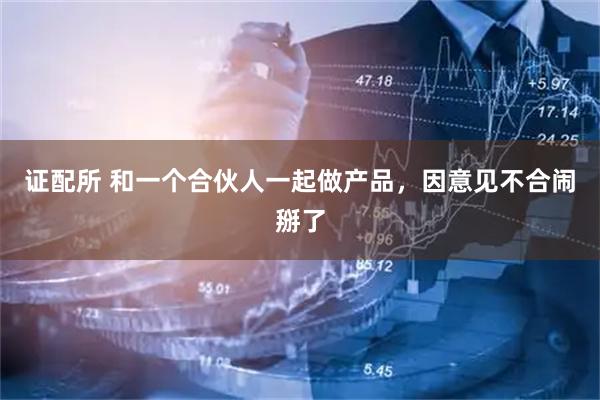 证配所 和一个合伙人一起做产品，因意见不合闹掰了