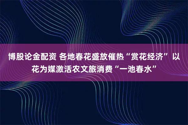 博股论金配资 各地春花盛放催热“赏花经济” 以花为媒激活农文旅消费“一池春水”