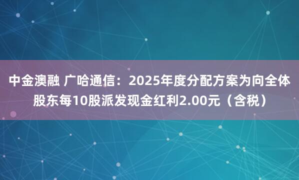 中金澳融 广哈通信：2025年度分配方案为向全体股东每10股派发现金红利2.00元（含税）